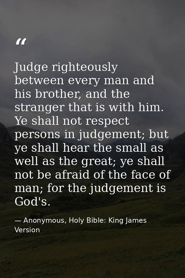 Judge righteously between every man and his brother, and the stranger that is with him. Ye shall not respect persons in  — Anonymous, Holy Bible: King James Version
