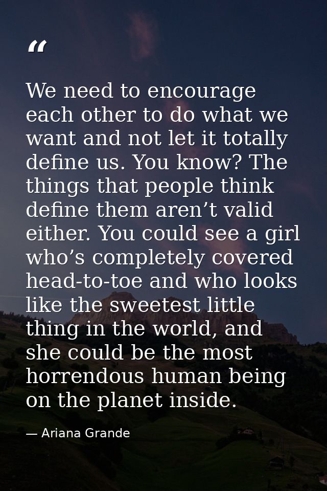 We need to encourage each other to do what we want and not let it totally define us. You know? The things that people th — Ariana Grande