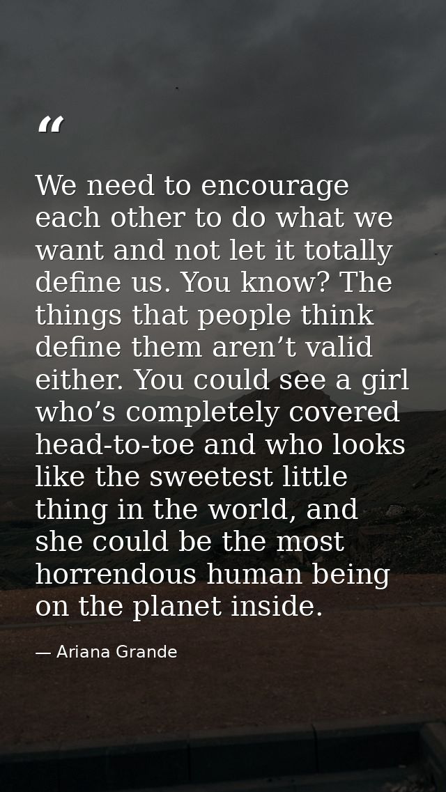 We need to encourage each other to do what we want and not let it totally define us. You know? The things that people th — Ariana Grande