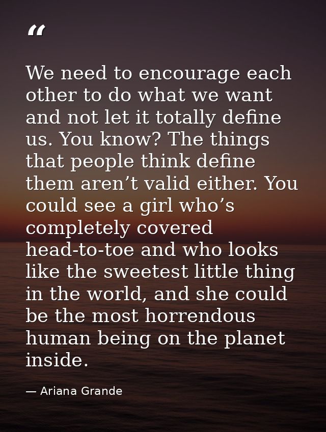 We need to encourage each other to do what we want and not let it totally define us. You know? The things that people th — Ariana Grande