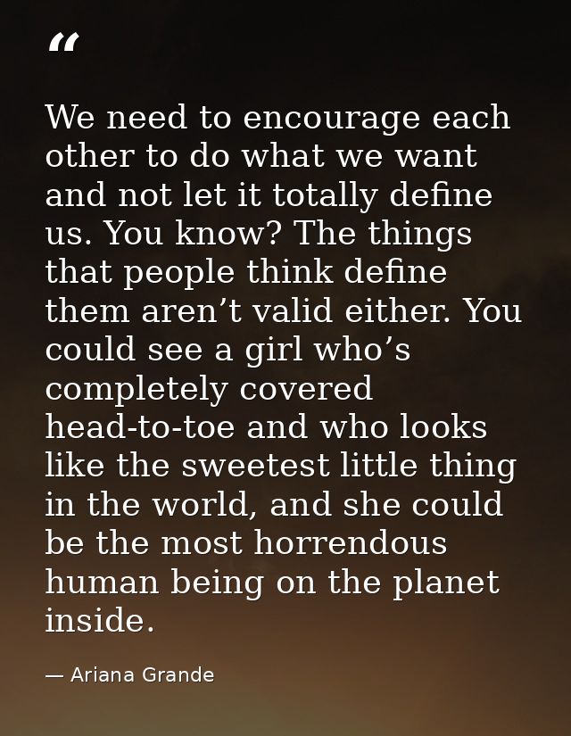 We need to encourage each other to do what we want and not let it totally define us. You know? The things that people th — Ariana Grande