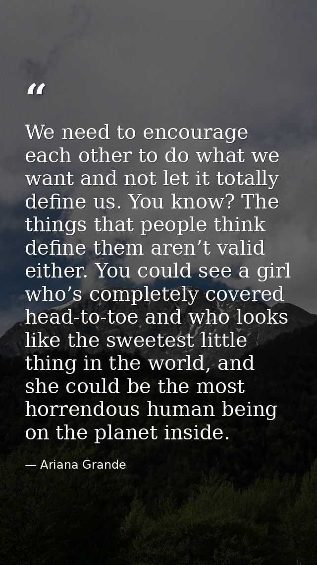We need to encourage each other to do what we want and not let it totally define us. You know? The things that people th — Ariana Grande