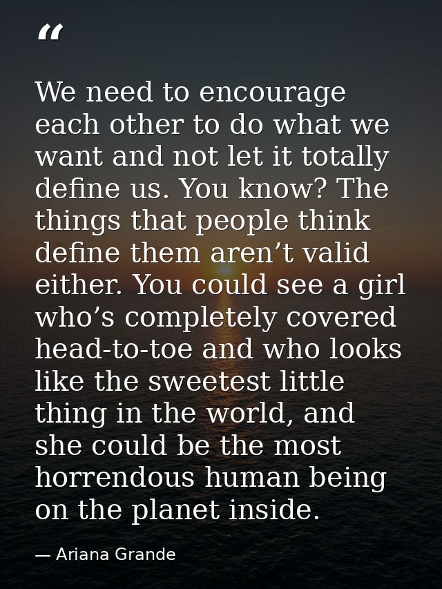 We need to encourage each other to do what we want and not let it totally define us. You know? The things that people th — Ariana Grande