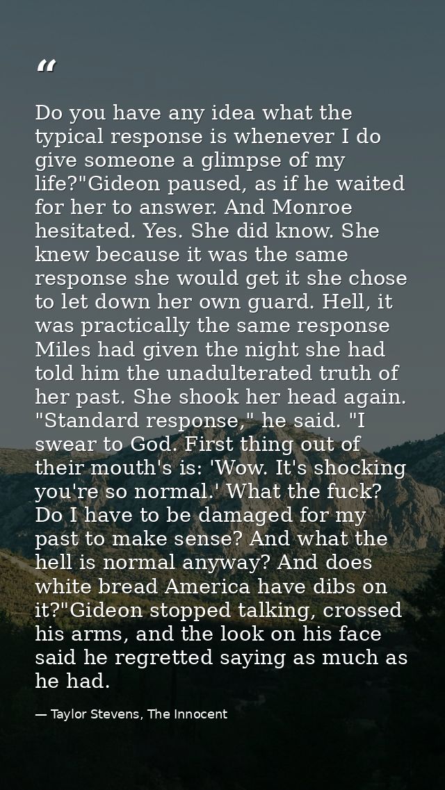 Do you have any idea what the typical response is whenever I do give someone a glimpse of my life?"Gideon paused, as if  — Taylor Stevens, The Innocent