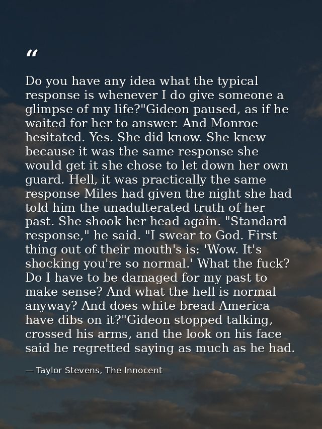 Do you have any idea what the typical response is whenever I do give someone a glimpse of my life?"Gideon paused, as if  — Taylor Stevens, The Innocent