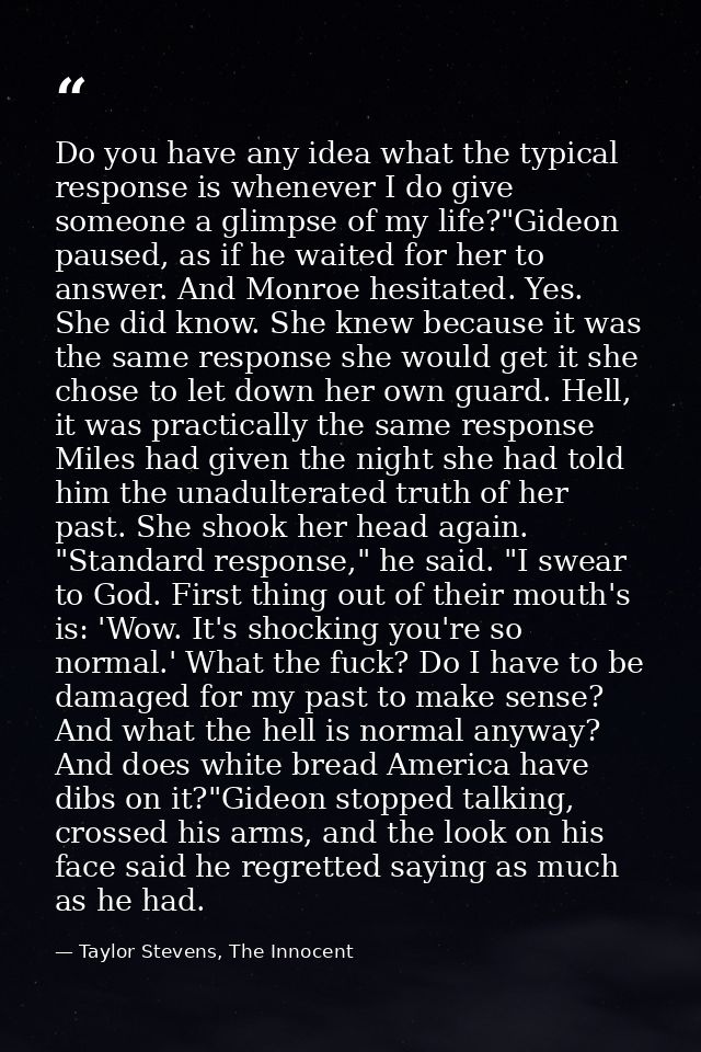 Do you have any idea what the typical response is whenever I do give someone a glimpse of my life?"Gideon paused, as if  — Taylor Stevens, The Innocent