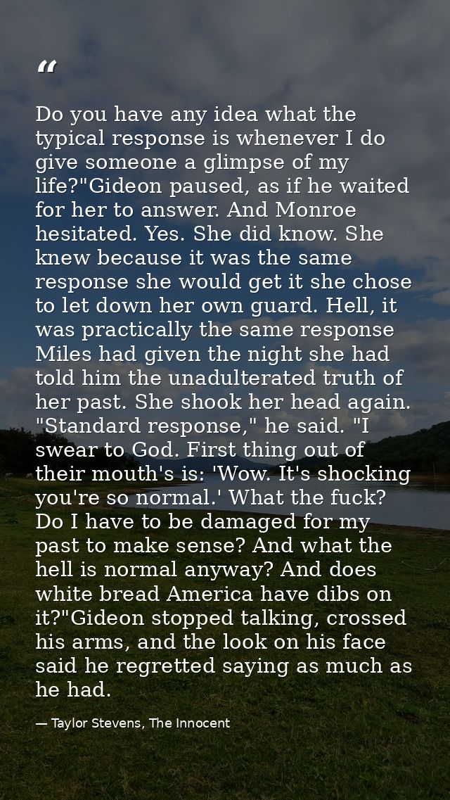Do you have any idea what the typical response is whenever I do give someone a glimpse of my life?"Gideon paused, as if  — Taylor Stevens, The Innocent