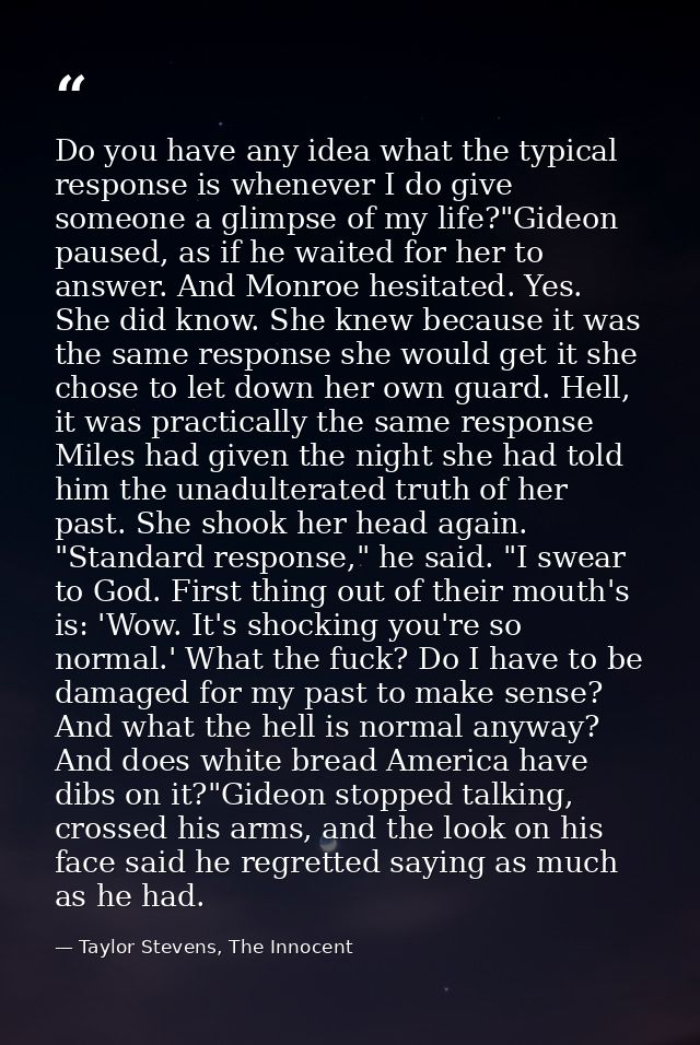 Do you have any idea what the typical response is whenever I do give someone a glimpse of my life?"Gideon paused, as if  — Taylor Stevens, The Innocent