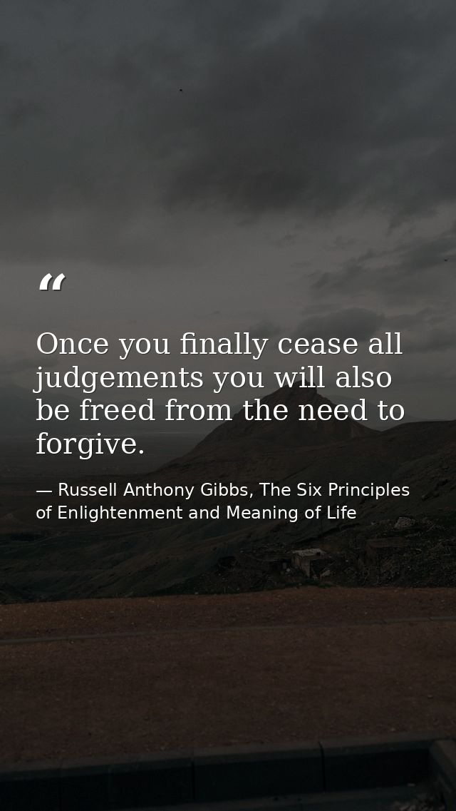 Once you finally cease all judgements you will also be freed from the need to forgive. — Russell Anthony Gibbs, The Six Principles of Enlightenment and Meaning of Life