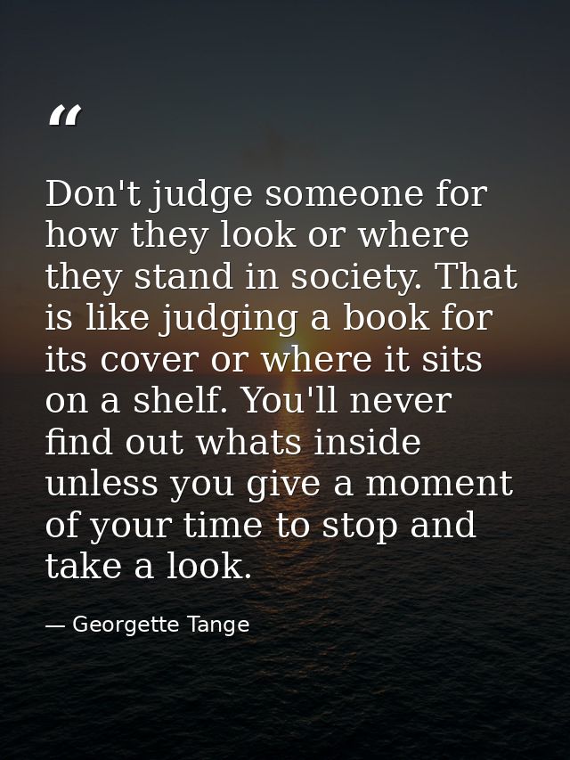 Don't judge someone for how they look or where they stand in society. That is like judging a book for its cover or where — Georgette Tange