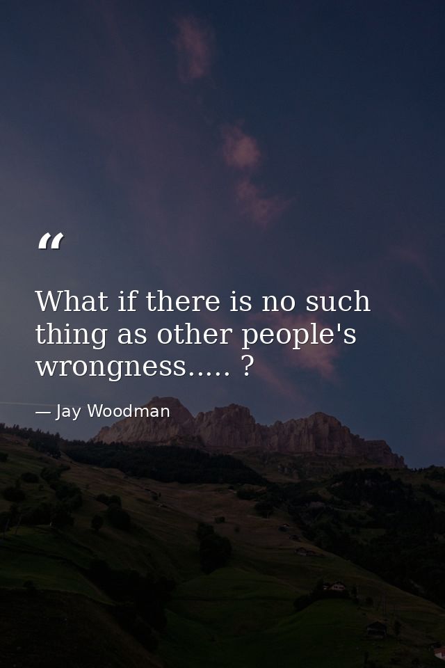 What if there is no such thing as other people's wrongness..... ? — Jay Woodman