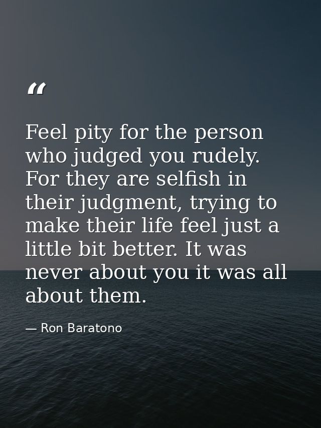 Feel pity for the person who judged you rudely. For they are selfish in their judgment, trying to make their life feel j — Ron Baratono
