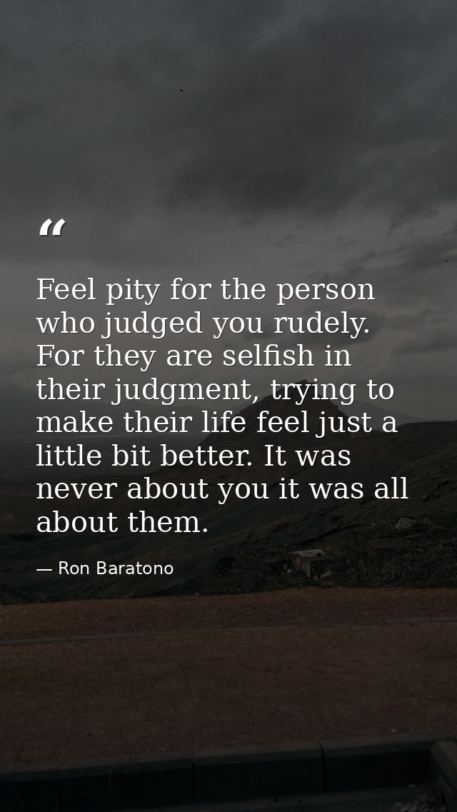Feel pity for the person who judged you rudely. For they are selfish in their judgment, trying to make their life feel j — Ron Baratono
