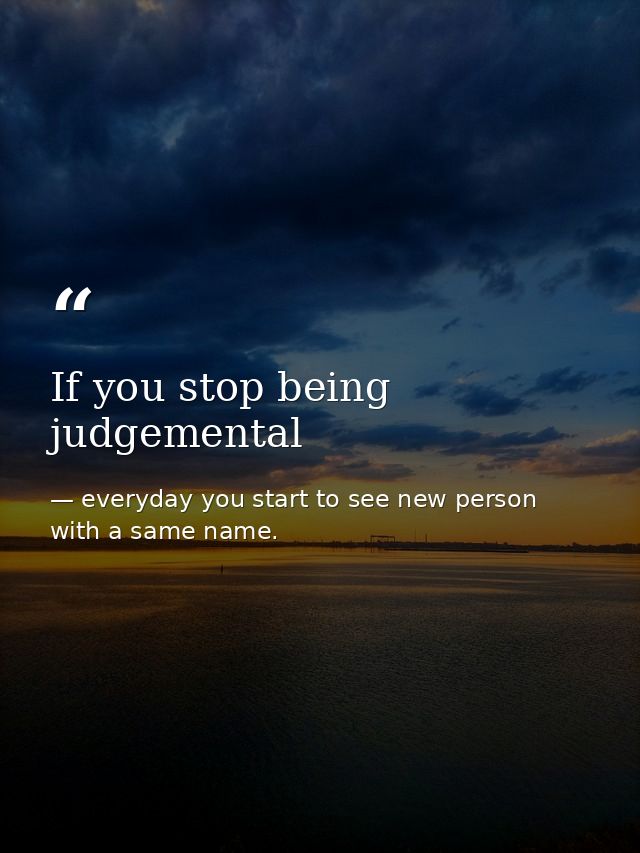 If you stop being judgemental — everyday you start to see new person with a same name.