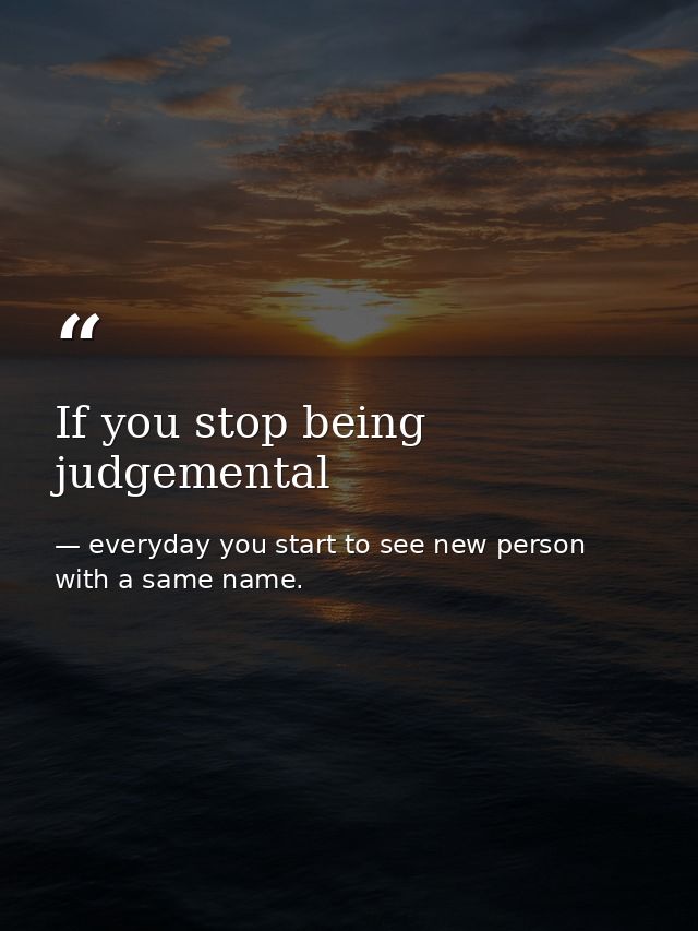 If you stop being judgemental — everyday you start to see new person with a same name.