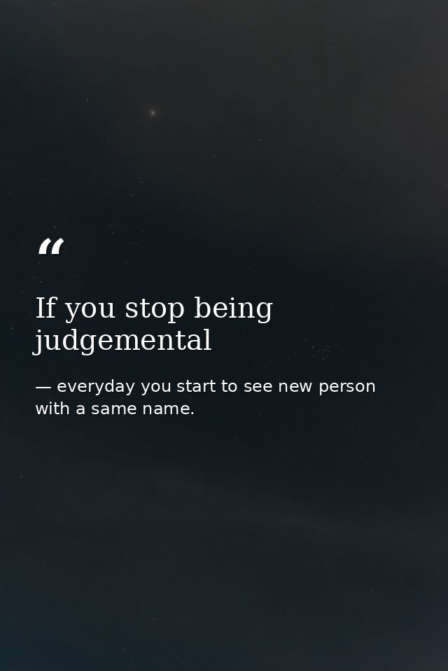 If you stop being judgemental — everyday you start to see new person with a same name.