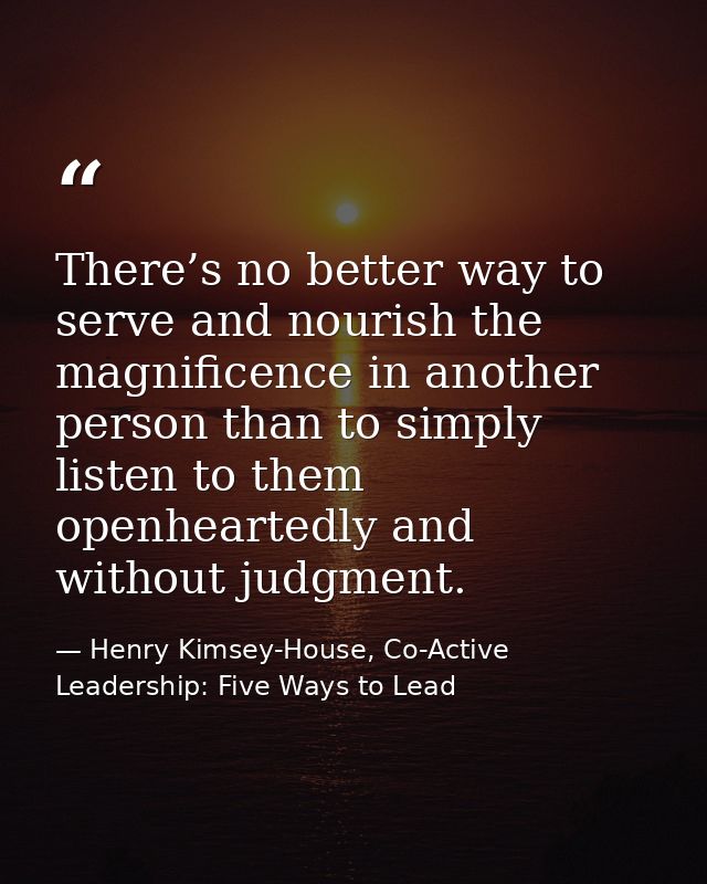 There’s no better way to serve and nourish the magnificence in another person than to simply listen to them openheartedl — Henry Kimsey-House, Co-Active Leadership: Five Ways to Lead