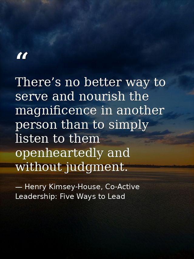 There’s no better way to serve and nourish the magnificence in another person than to simply listen to them openheartedl — Henry Kimsey-House, Co-Active Leadership: Five Ways to Lead