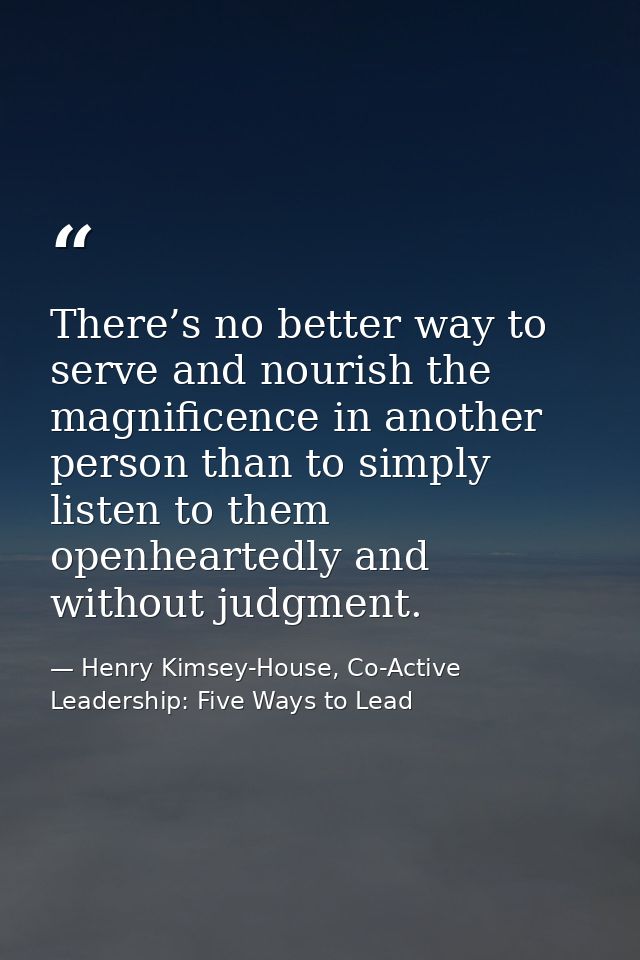 There’s no better way to serve and nourish the magnificence in another person than to simply listen to them openheartedl — Henry Kimsey-House, Co-Active Leadership: Five Ways to Lead