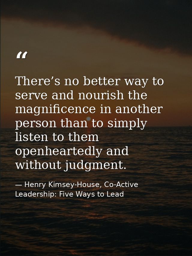 There’s no better way to serve and nourish the magnificence in another person than to simply listen to them openheartedl — Henry Kimsey-House, Co-Active Leadership: Five Ways to Lead