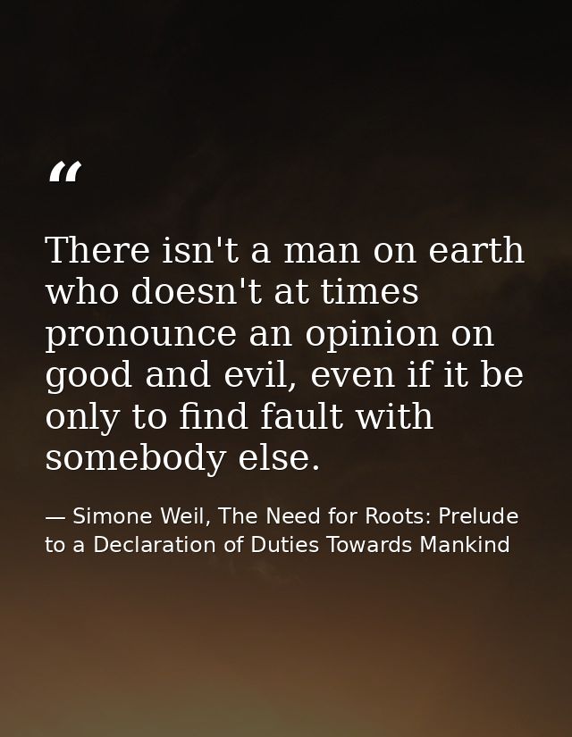 There isn't a man on earth who doesn't at times pronounce an opinion on good and evil, even if it be only to find fault  — Simone Weil, The Need for Roots: Prelude to a Declaration of Duties Towards Mankind