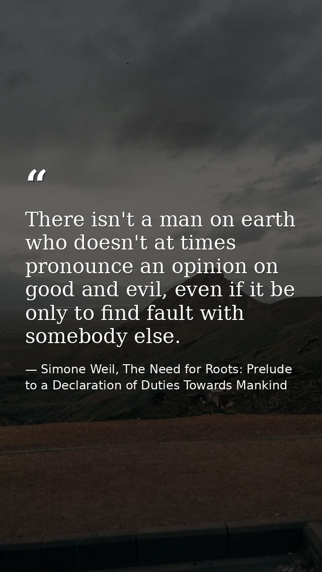 There isn't a man on earth who doesn't at times pronounce an opinion on good and evil, even if it be only to find fault  — Simone Weil, The Need for Roots: Prelude to a Declaration of Duties Towards Mankind