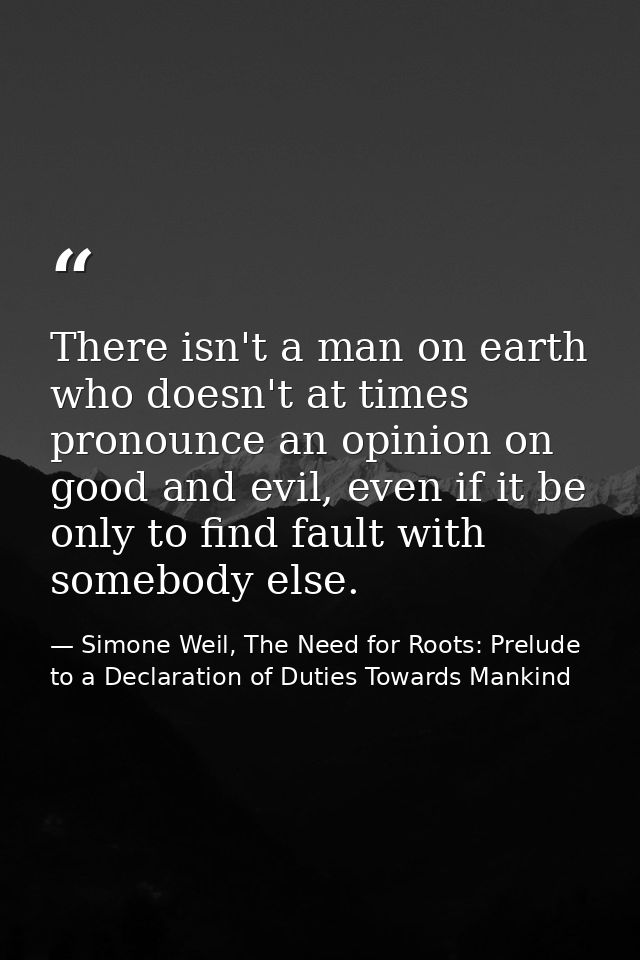 There isn't a man on earth who doesn't at times pronounce an opinion on good and evil, even if it be only to find fault  — Simone Weil, The Need for Roots: Prelude to a Declaration of Duties Towards Mankind