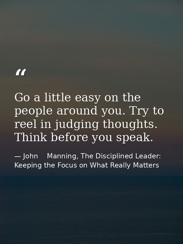 Go a little easy on the people around you. Try to reel in judging thoughts. Think before you speak. — John    Manning, The Disciplined Leader: Keeping the Focus on What Really Matters