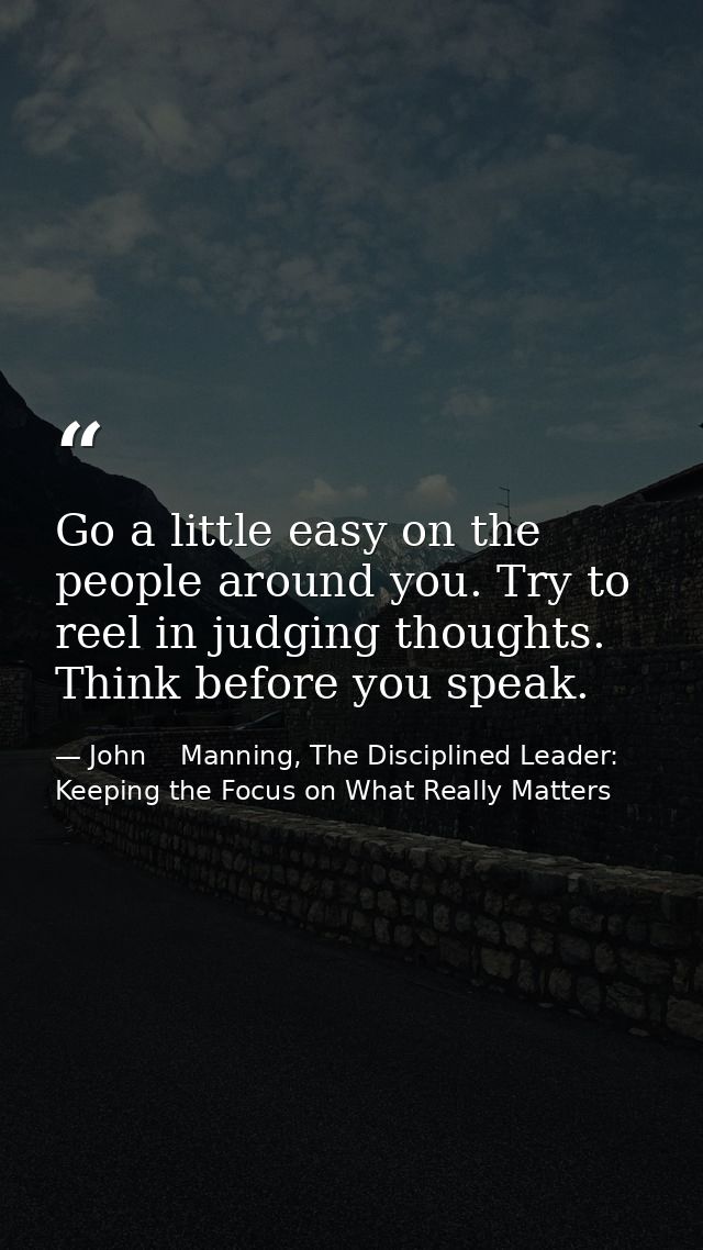 Go a little easy on the people around you. Try to reel in judging thoughts. Think before you speak. — John    Manning, The Disciplined Leader: Keeping the Focus on What Really Matters