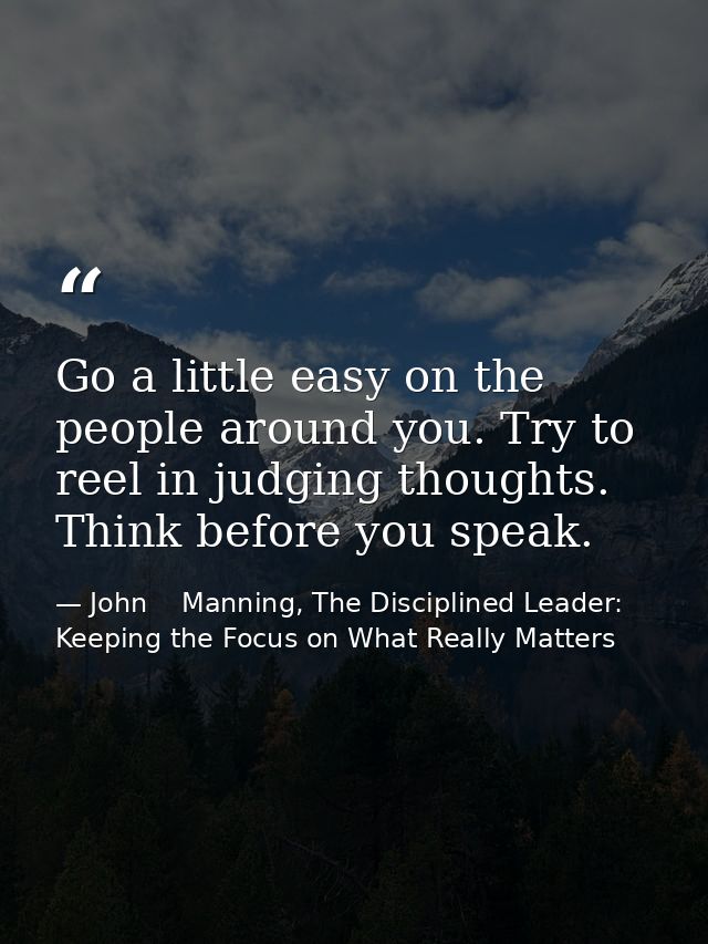 Go a little easy on the people around you. Try to reel in judging thoughts. Think before you speak. — John    Manning, The Disciplined Leader: Keeping the Focus on What Really Matters