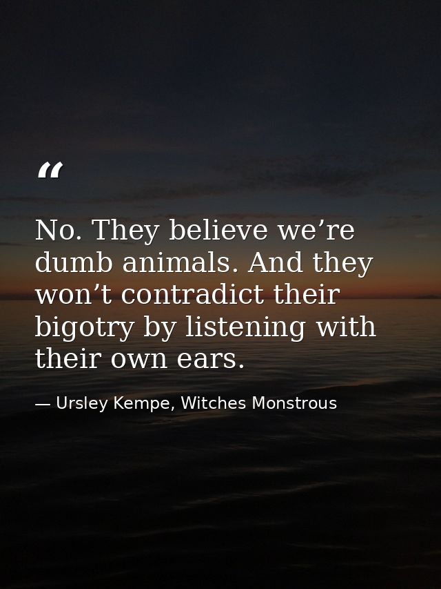 No. They believe we’re dumb animals. And they won’t contradict their bigotry by listening with their own ears. — Ursley Kempe, Witches Monstrous