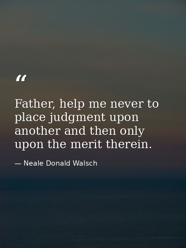 Father, help me never to place judgment upon another and then only upon the merit therein. — Neale Donald Walsch