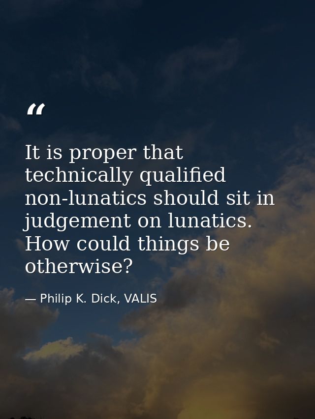 It is proper that technically qualified non-lunatics should sit in judgement on lunatics. How could things be otherwise? — Philip K. Dick, VALIS