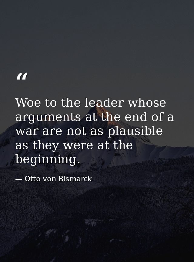 Woe to the leader whose arguments at the end of a war are not as plausible as they were at the beginning. — Otto von Bismarck