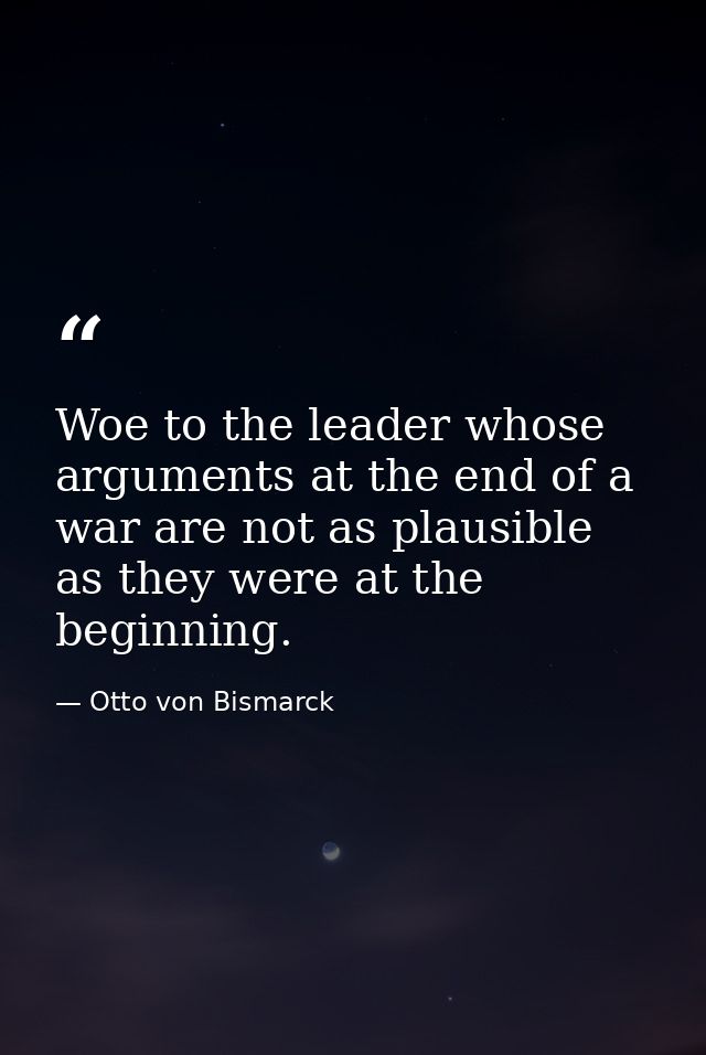 Woe to the leader whose arguments at the end of a war are not as plausible as they were at the beginning. — Otto von Bismarck