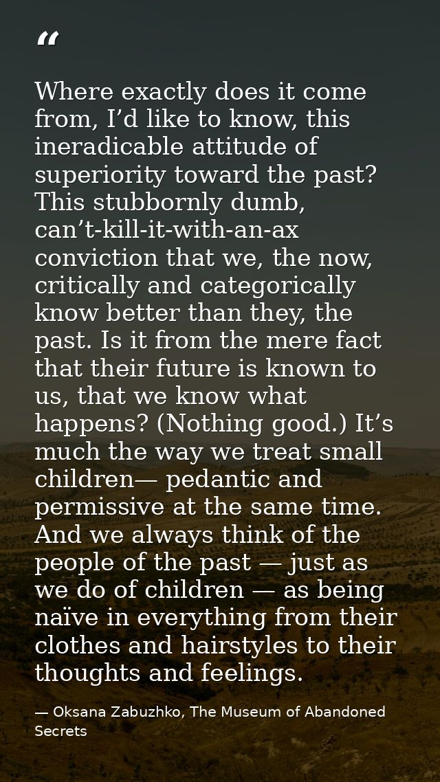 Where exactly does it come from, I’d like to know, this ineradicable attitude of superiority toward the past? This stubb — Oksana Zabuzhko, The Museum of Abandoned Secrets