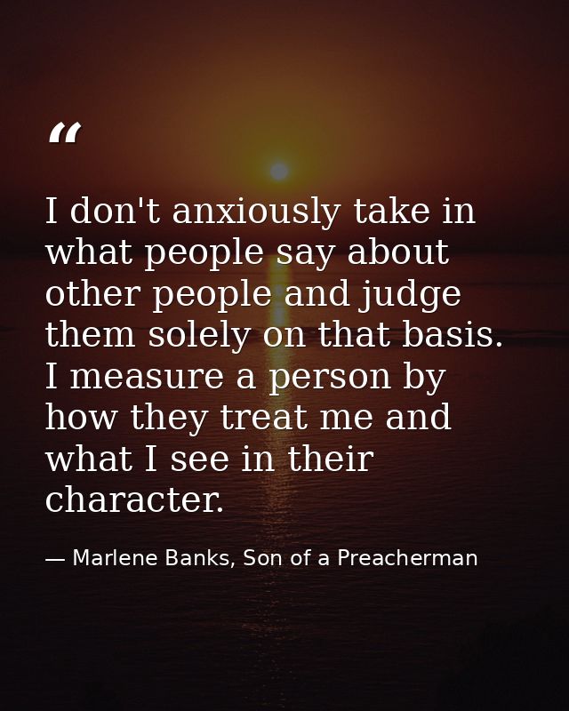 I don't anxiously take in what people say about other people and judge them solely on that basis. I measure a person by  — Marlene Banks, Son of a Preacherman