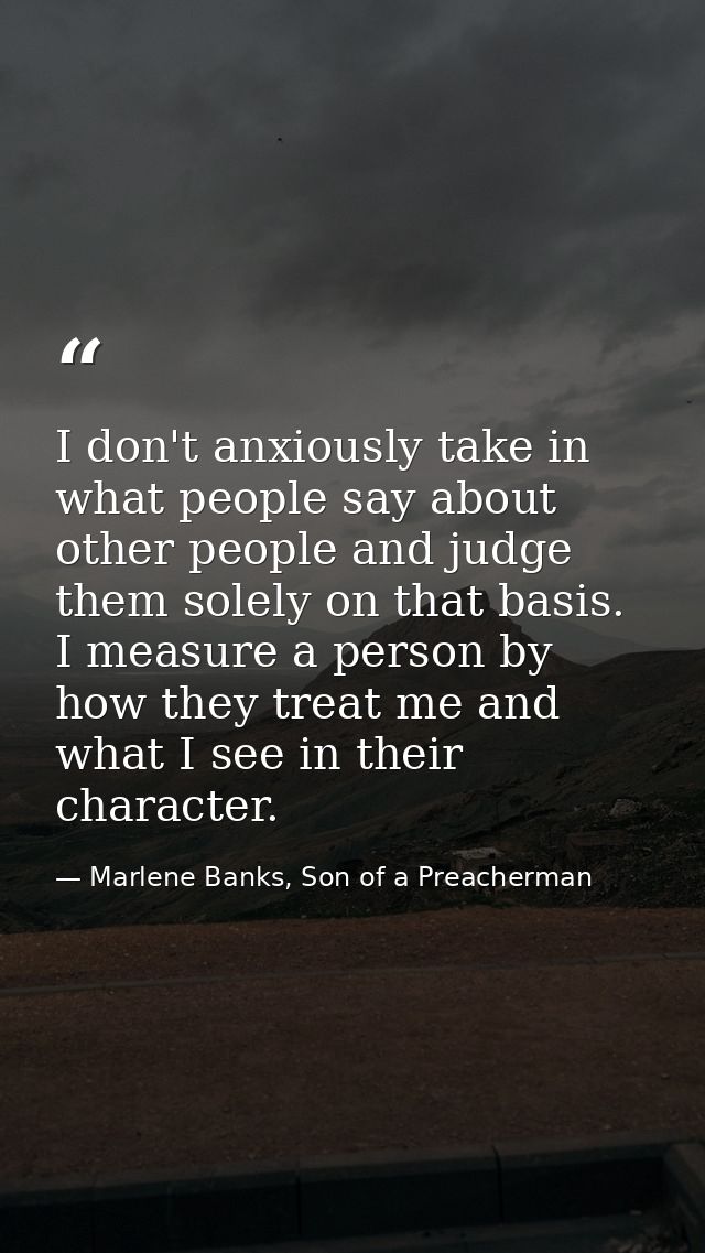 I don't anxiously take in what people say about other people and judge them solely on that basis. I measure a person by  — Marlene Banks, Son of a Preacherman