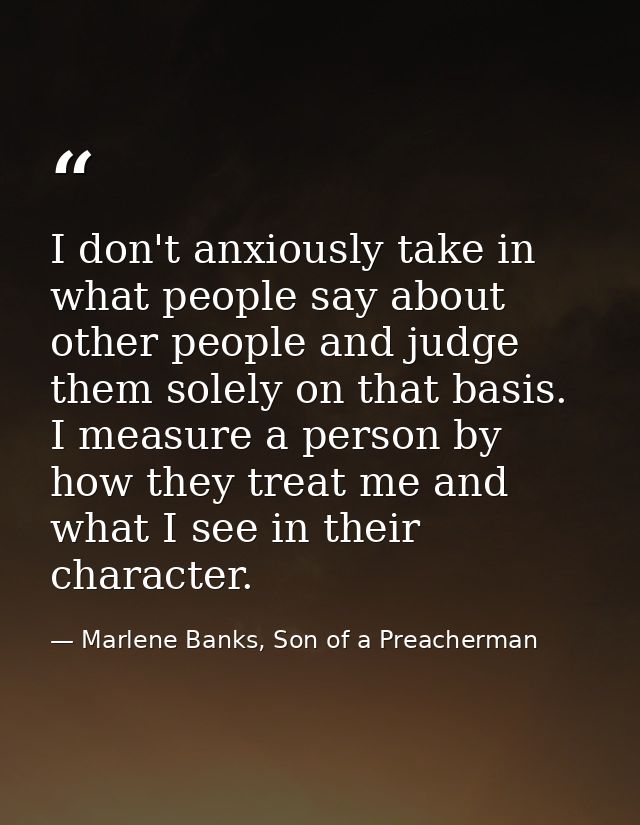 I don't anxiously take in what people say about other people and judge them solely on that basis. I measure a person by  — Marlene Banks, Son of a Preacherman