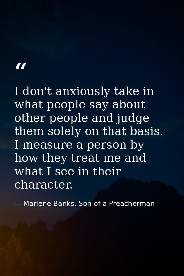 I don't anxiously take in what people say about other people and judge them solely on that basis. I measure a person by  — Marlene Banks, Son of a Preacherman