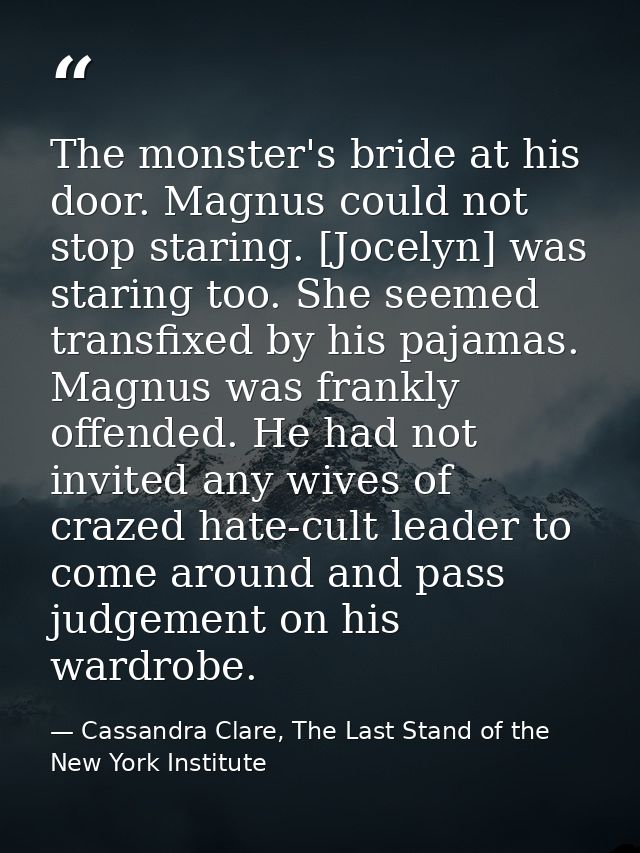 The monster's bride at his door. Magnus could not stop staring. [Jocelyn] was staring too. She seemed transfixed by his  — Cassandra Clare, The Last Stand of the New York Institute