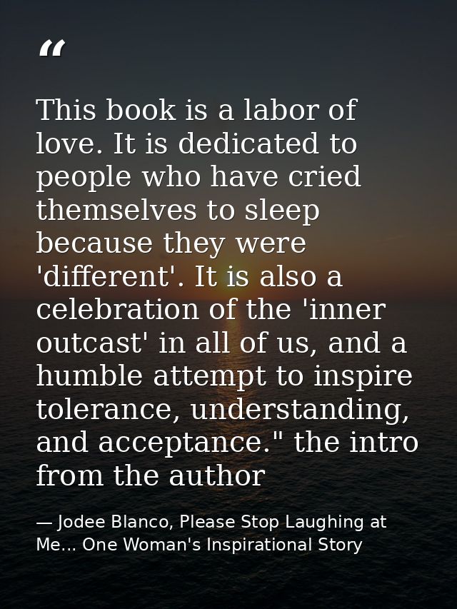 This book is a labor of love. It is dedicated to people who have cried themselves to sleep because they were 'different' — Jodee Blanco, Please Stop Laughing at Me... One Woman's Inspirational Story