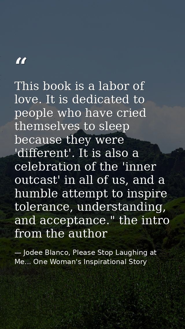This book is a labor of love. It is dedicated to people who have cried themselves to sleep because they were 'different' — Jodee Blanco, Please Stop Laughing at Me... One Woman's Inspirational Story
