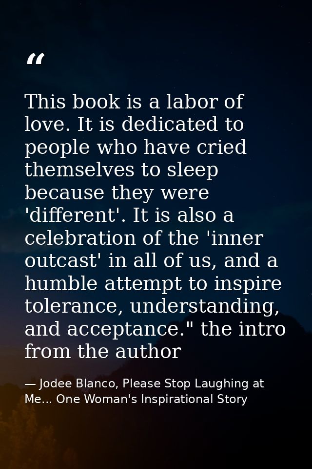 This book is a labor of love. It is dedicated to people who have cried themselves to sleep because they were 'different' — Jodee Blanco, Please Stop Laughing at Me... One Woman's Inspirational Story