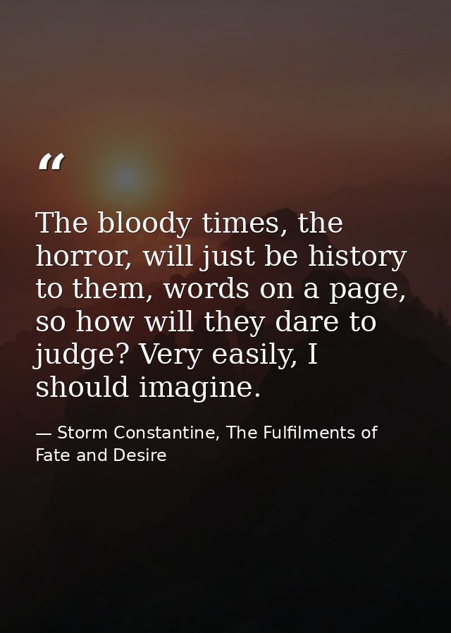 The bloody times, the horror, will just be history to them, words on a page, so how will they dare to judge? Very easily — Storm Constantine, The Fulfilments of Fate and Desire