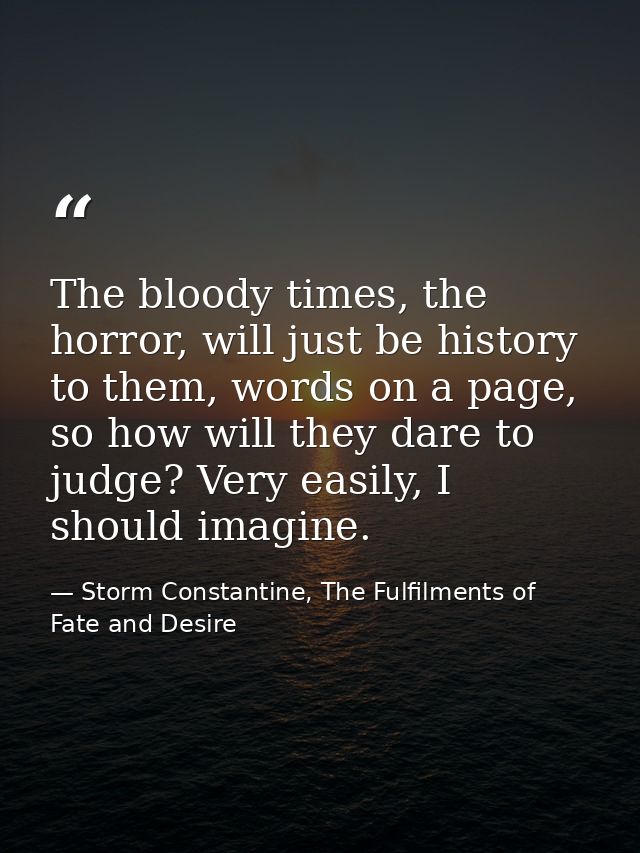 The bloody times, the horror, will just be history to them, words on a page, so how will they dare to judge? Very easily — Storm Constantine, The Fulfilments of Fate and Desire