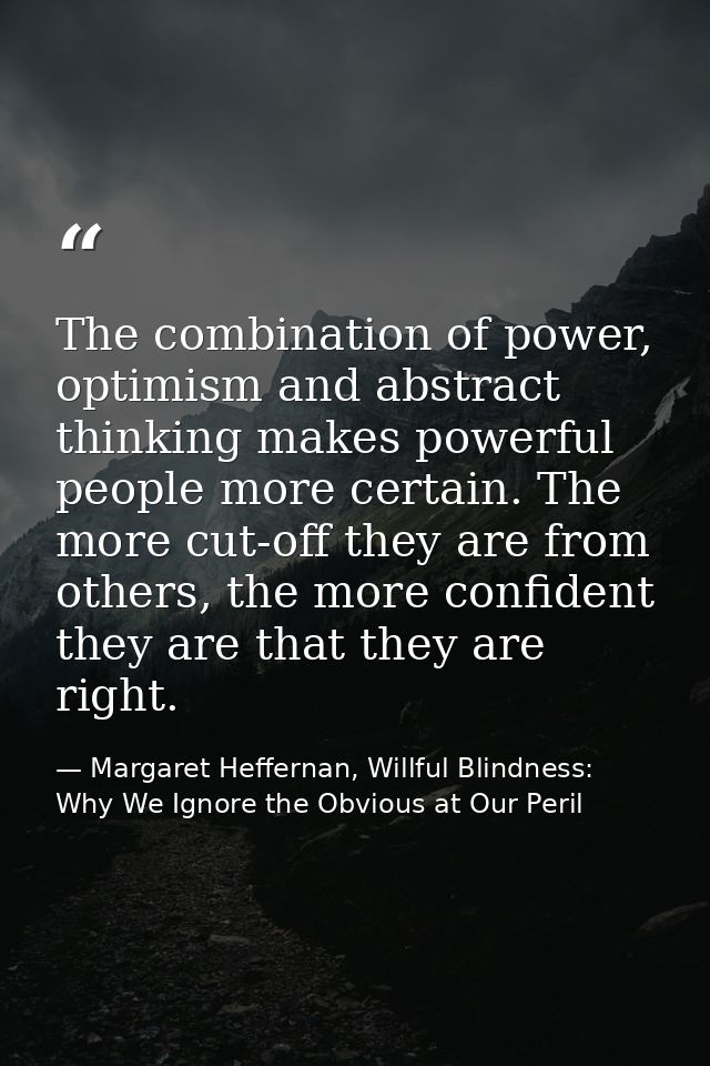 The combination of power, optimism and abstract thinking makes powerful people more certain. The more cut-off they are f — Margaret Heffernan, Willful Blindness: Why We Ignore the Obvious at Our Peril