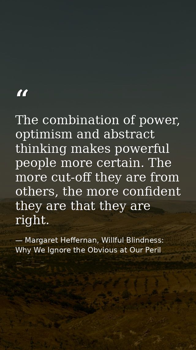 The combination of power, optimism and abstract thinking makes powerful people more certain. The more cut-off they are f — Margaret Heffernan, Willful Blindness: Why We Ignore the Obvious at Our Peril