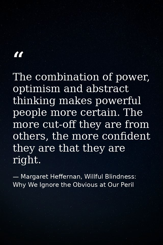 The combination of power, optimism and abstract thinking makes powerful people more certain. The more cut-off they are f — Margaret Heffernan, Willful Blindness: Why We Ignore the Obvious at Our Peril