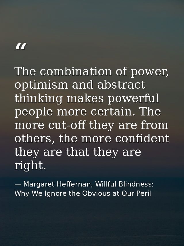 The combination of power, optimism and abstract thinking makes powerful people more certain. The more cut-off they are f — Margaret Heffernan, Willful Blindness: Why We Ignore the Obvious at Our Peril